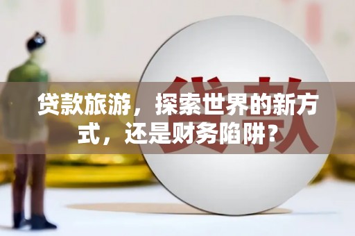 海西贷款旅游，探索世界的新方式，还是财务陷阱？