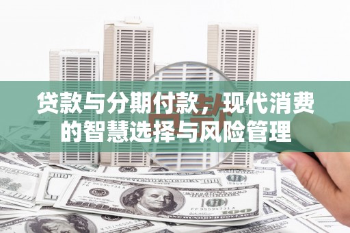 醴陵贷款与分期付款，现代消费的智慧选择与风险管理